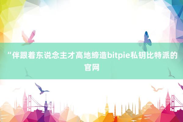 “伴跟着东说念主才高地缔造bitpie私钥比特派的官网