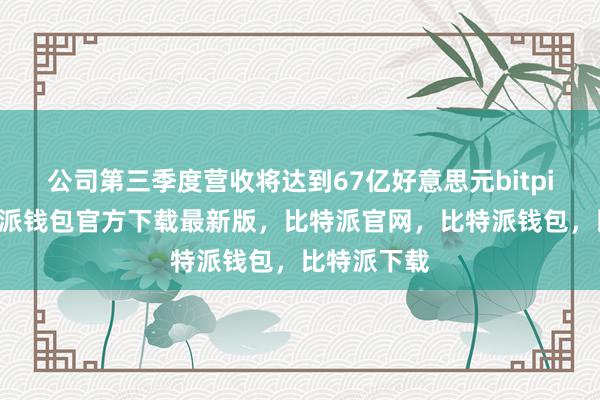 公司第三季度营收将达到67亿好意思元bitpie私钥比特派钱包官方下载最新版，比特派官网，比特派钱包，比特派下载