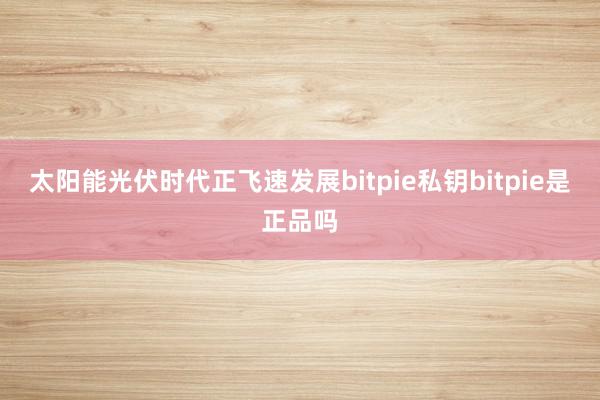 太阳能光伏时代正飞速发展bitpie私钥bitpie是正品吗