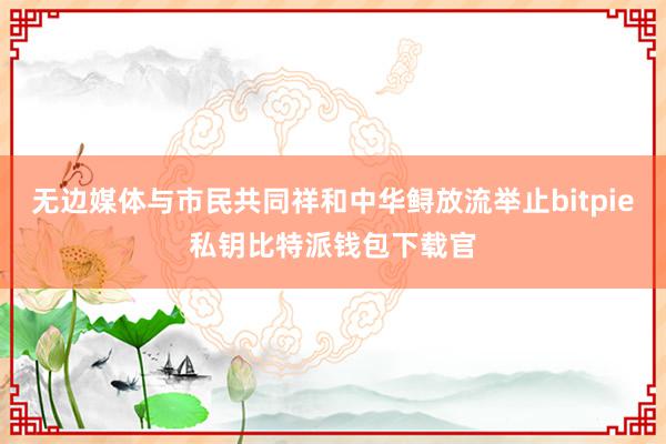 无边媒体与市民共同祥和中华鲟放流举止bitpie私钥比特派钱包下载官