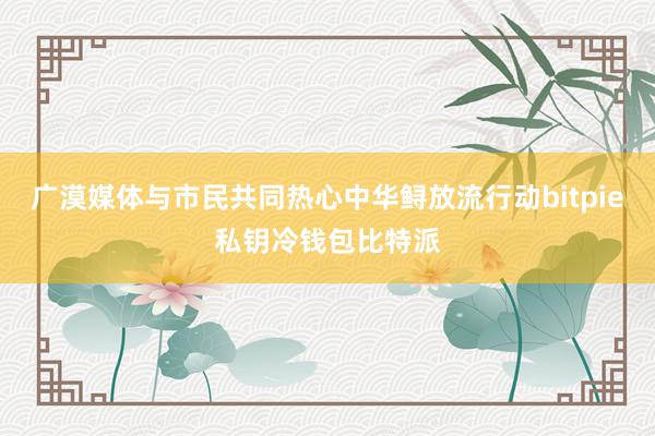 广漠媒体与市民共同热心中华鲟放流行动bitpie私钥冷钱包比特派