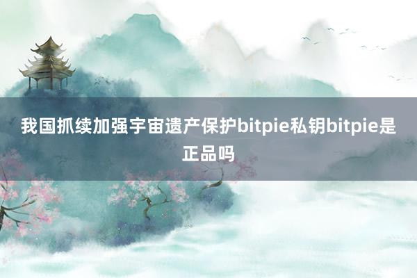 我国抓续加强宇宙遗产保护bitpie私钥bitpie是正品吗