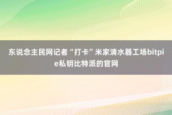 东说念主民网记者“打卡”米家清水器工场bitpie私钥比特派的官网