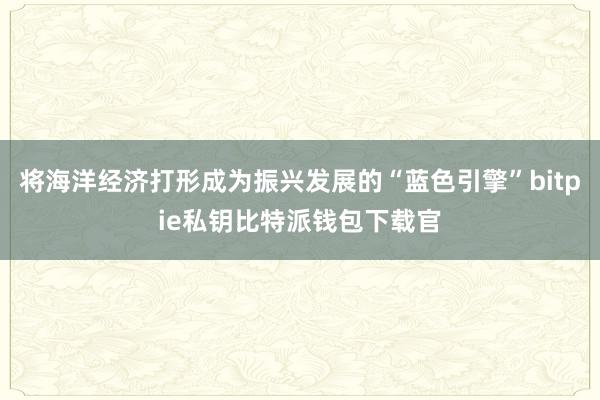 将海洋经济打形成为振兴发展的“蓝色引擎”bitpie私钥比特派钱包下载官