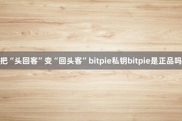 把“头回客”变“回头客”bitpie私钥bitpie是正品吗