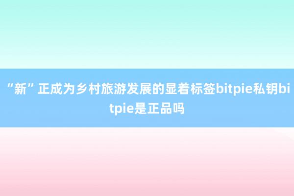 “新”正成为乡村旅游发展的显着标签bitpie私钥bitpie是正品吗