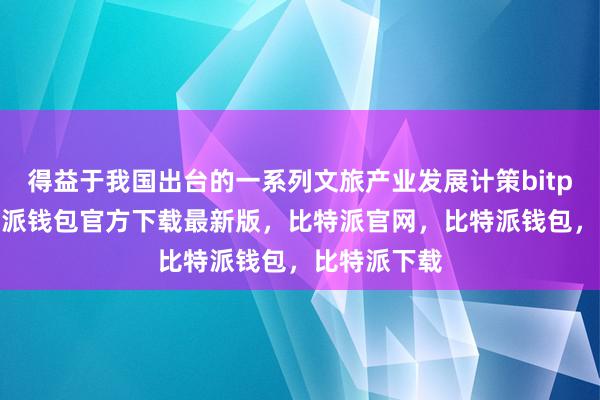 得益于我国出台的一系列文旅产业发展计策bitpie私钥比特派钱包官方下载最新版，比特派官网，比特派钱包，比特派下载