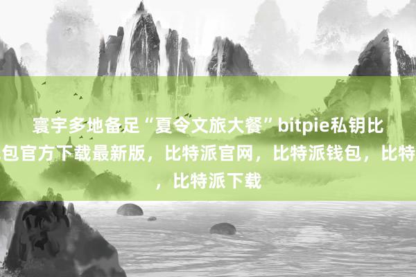 寰宇多地备足“夏令文旅大餐”bitpie私钥比特派钱包官方下载最新版，比特派官网，比特派钱包，比特派下载