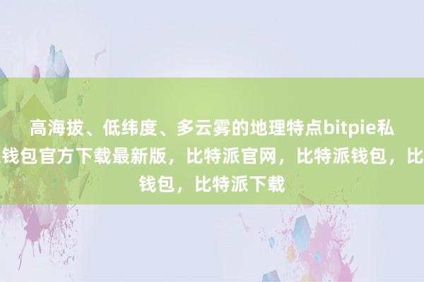 高海拔、低纬度、多云雾的地理特点bitpie私钥比特派钱包官方下载最新版，比特派官网，比特派钱包，比特派下载