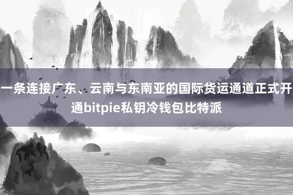 一条连接广东、云南与东南亚的国际货运通道正式开通bitpie私钥冷钱包比特派