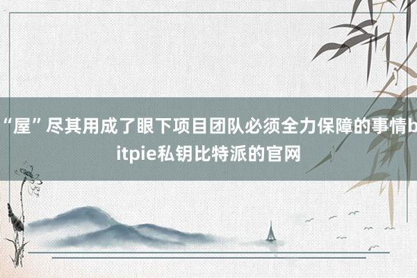 “屋”尽其用成了眼下项目团队必须全力保障的事情bitpie私钥比特派的官网