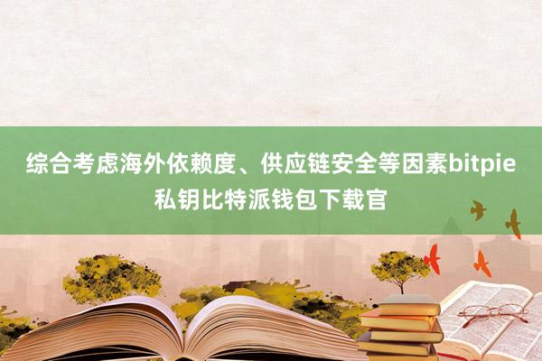 综合考虑海外依赖度、供应链安全等因素bitpie私钥比特派钱包下载官