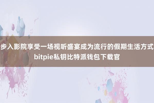 步入影院享受一场视听盛宴成为流行的假期生活方式bitpie私钥比特派钱包下载官