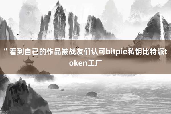 ”看到自己的作品被战友们认可bitpie私钥比特派token工厂