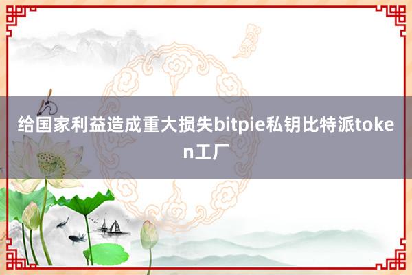 给国家利益造成重大损失bitpie私钥比特派token工厂