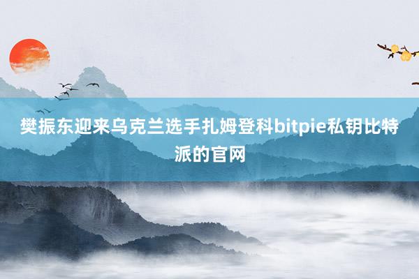 樊振东迎来乌克兰选手扎姆登科bitpie私钥比特派的官网