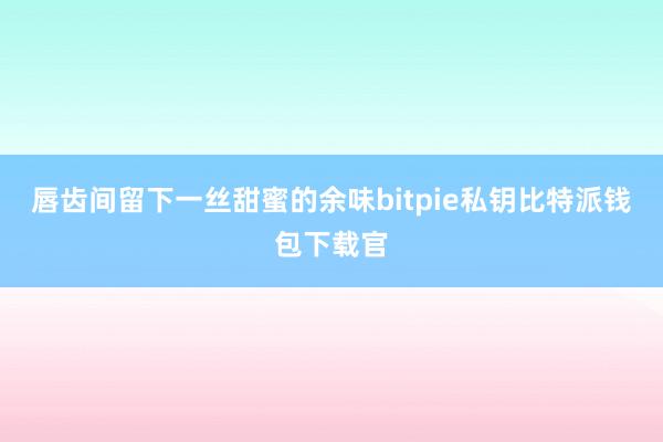 唇齿间留下一丝甜蜜的余味bitpie私钥比特派钱包下载官