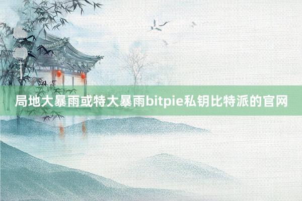 局地大暴雨或特大暴雨bitpie私钥比特派的官网