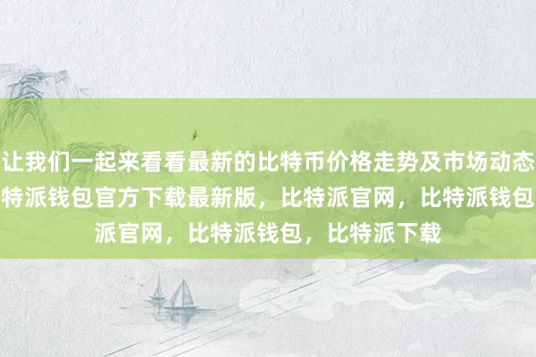 让我们一起来看看最新的比特币价格走势及市场动态bitpie私钥比特派钱包官方下载最新版，比特派官网，比特派钱包，比特派下载